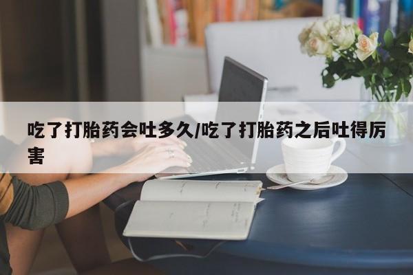 网上卖打胎药微信在线联系方式吃了打胎药会吐多久/吃了打胎药之后吐得厉害