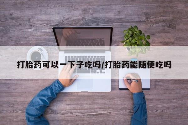 网上卖打胎药微信在线联系方式打胎药可以一下子吃吗/打胎药能随便吃吗