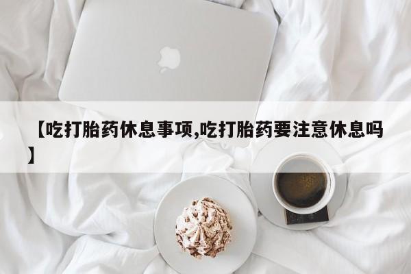 网上卖打胎药微信在线联系方式【吃打胎药休息事项,吃打胎药要注意休息吗】