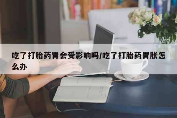 网上卖打胎药微信在线联系方式吃了打胎药胃会受影响吗/吃了打胎药胃胀怎么办