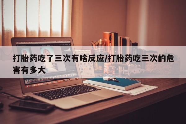 网上卖打胎药微信在线联系方式打胎药吃了三次有啥反应/打胎药吃三次的危害有多大