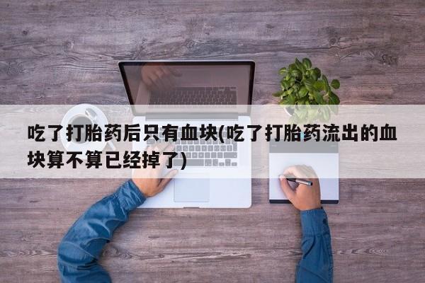 网上卖打胎药微信在线联系方式吃了打胎药后只有血块(吃了打胎药流出的血块算不算已经掉了)