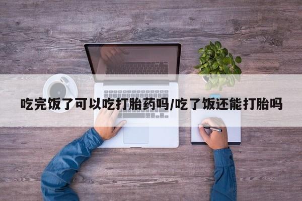 网上卖打胎药微信在线联系方式吃完饭了可以吃打胎药吗/吃了饭还能打胎吗