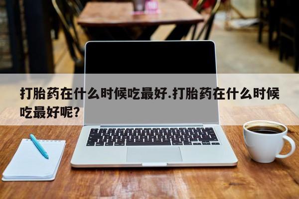 网上卖打胎药微信在线联系方式打胎药在什么时候吃最好.打胎药在什么时候吃最好呢？
