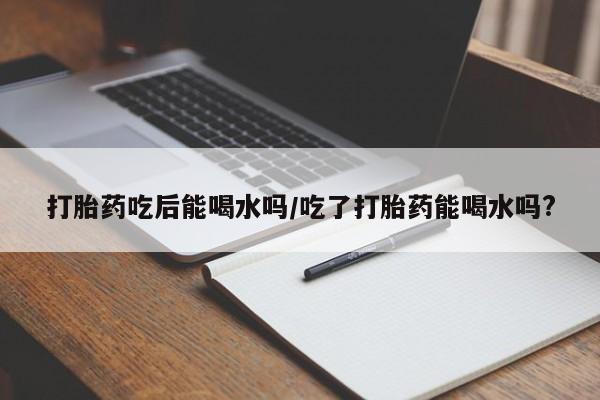 网上卖打胎药微信在线联系方式打胎药吃后能喝水吗/吃了打胎药能喝水吗?