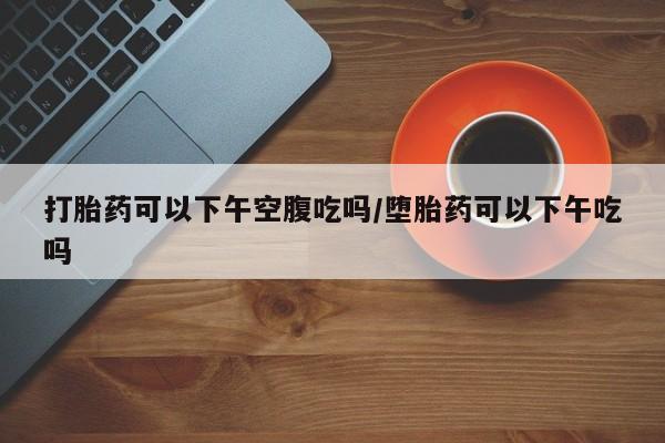 网上卖打胎药微信在线联系方式打胎药可以下午空腹吃吗/堕胎药可以下午吃吗