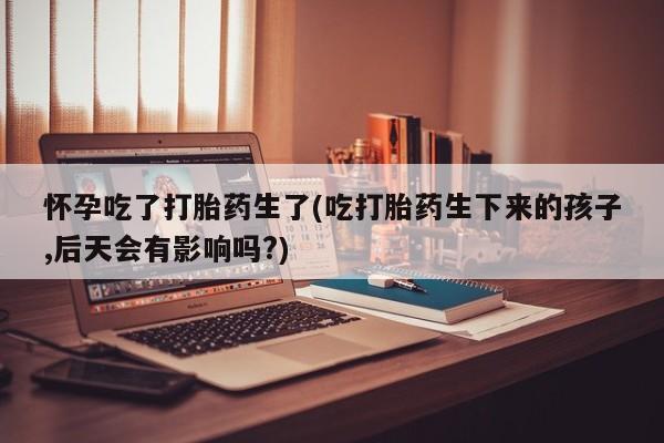 网上卖打胎药微信在线联系方式怀孕吃了打胎药生了(吃打胎药生下来的孩子,后天会有影响吗?)