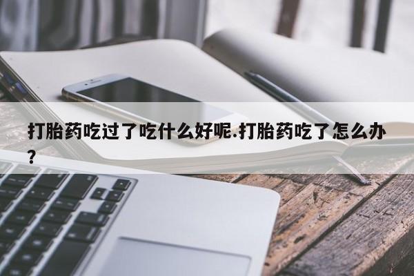 网上卖打胎药微信在线联系方式打胎药吃过了吃什么好呢.打胎药吃了怎么办？