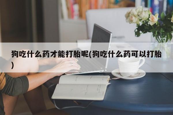 网上卖打胎药微信在线联系方式狗吃什么药才能打胎呢(狗吃什么药可以打胎)