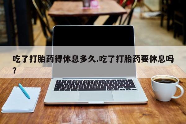 网上卖打胎药微信在线联系方式吃了打胎药得休息多久.吃了打胎药要休息吗？