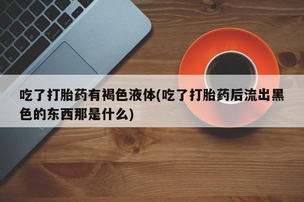 网上卖打胎药微信在线联系方式吃了打胎药有褐色液体(吃了打胎药后流出黑色的东西那是什么)