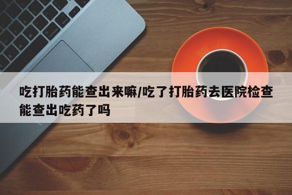 网上卖打胎药微信在线联系方式吃打胎药能查出来嘛/吃了打胎药去医院检查能查出吃药了吗