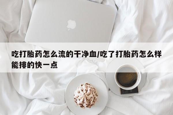 网上卖打胎药微信在线联系方式吃打胎药怎么流的干净血/吃了打胎药怎么样能排的快一点