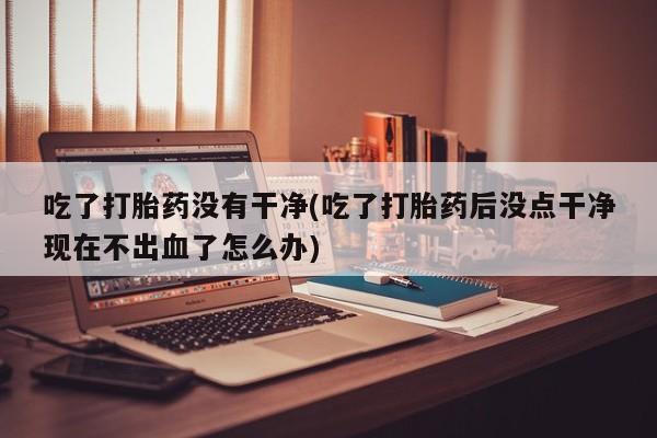 网上卖打胎药微信在线联系方式吃了打胎药没有干净(吃了打胎药后没点干净现在不出血了怎么办)