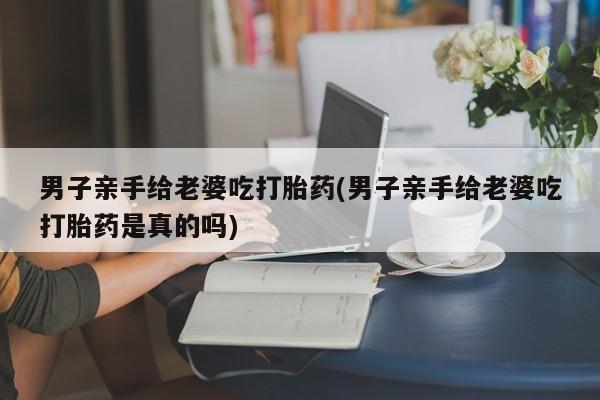 网上卖打胎药微信在线联系方式男子亲手给老婆吃打胎药(男子亲手给老婆吃打胎药是真的吗)