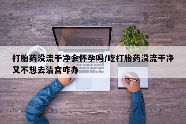 网上卖打胎药微信在线联系方式打胎药没流干净会怀孕吗/吃打胎药没流干净又不想去清宫咋办