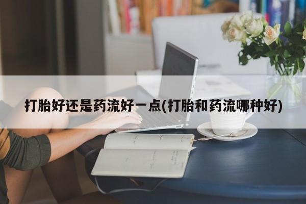 网上卖打胎药微信在线联系方式打胎好还是药流好一点(打胎和药流哪种好)