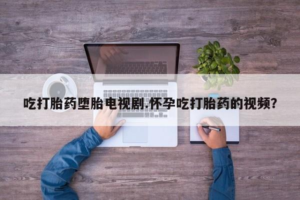 网上卖打胎药微信在线联系方式吃打胎药堕胎电视剧.怀孕吃打胎药的视频？