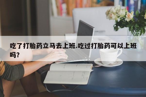 网上卖打胎药微信在线联系方式吃了打胎药立马去上班.吃过打胎药可以上班吗？