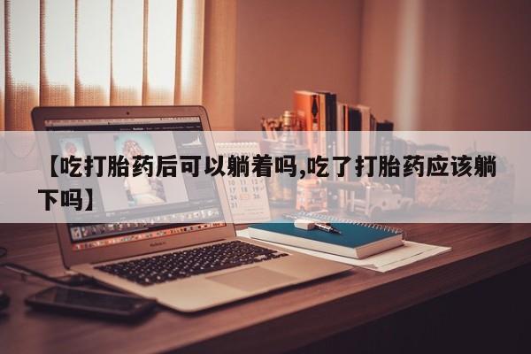网上卖打胎药微信在线联系方式【吃打胎药后可以躺着吗,吃了打胎药应该躺下吗】
