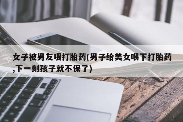 网上卖打胎药微信在线联系方式女子被男友喂打胎药(男子给美女喂下打胎药,下一刻孩子就不保了)