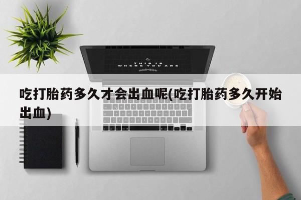 网上卖打胎药微信在线联系方式吃打胎药多久才会出血呢(吃打胎药多久开始出血)