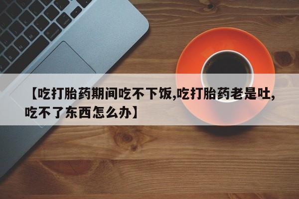 网上卖打胎药微信在线联系方式【吃打胎药期间吃不下饭,吃打胎药老是吐,吃不了东西怎么办】