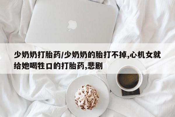 网上卖打胎药微信在线联系方式少奶奶打胎药/少奶奶的胎打不掉,心机女就给她喝牲口的打胎药,悲剧
