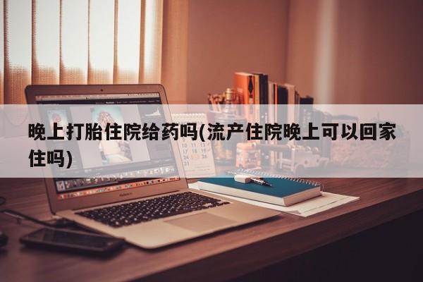 网上卖打胎药微信在线联系方式晚上打胎住院给药吗(流产住院晚上可以回家住吗)
