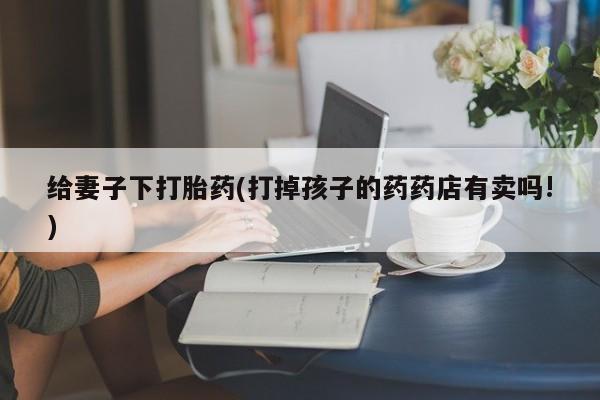 网上卖打胎药微信在线联系方式给妻子下打胎药(打掉孩子的药药店有卖吗!)