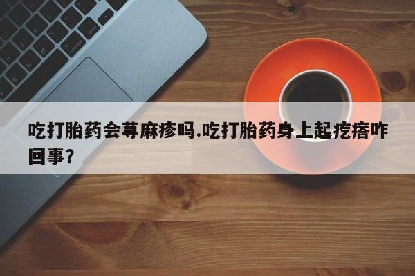 网上卖打胎药微信在线联系方式吃打胎药会荨麻疹吗.吃打胎药身上起疙瘩咋回事？