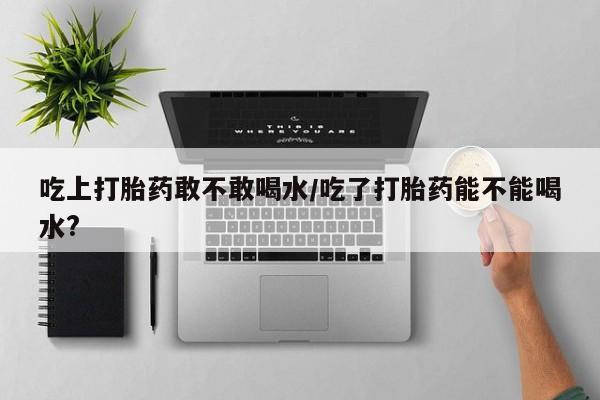 网上卖打胎药微信在线联系方式吃上打胎药敢不敢喝水/吃了打胎药能不能喝水?