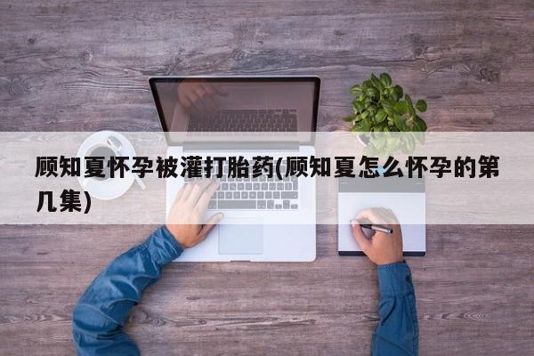 网上卖打胎药微信在线联系方式顾知夏怀孕被灌打胎药(顾知夏怎么怀孕的第几集)