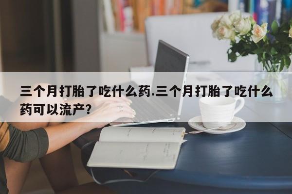 网上卖打胎药微信在线联系方式三个月打胎了吃什么药.三个月打胎了吃什么药可以流产？