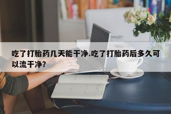 网上卖打胎药微信在线联系方式吃了打胎药几天能干净.吃了打胎药后多久可以流干净？