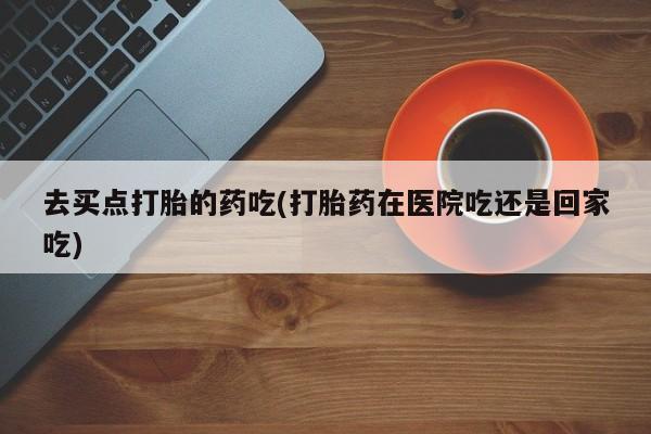 网上卖打胎药微信在线联系方式去买点打胎的药吃(打胎药在医院吃还是回家吃)