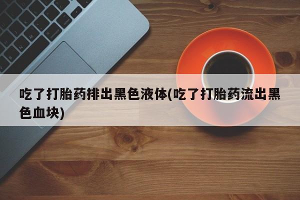 网上卖打胎药微信在线联系方式吃了打胎药排出黑色液体(吃了打胎药流出黑色血块)