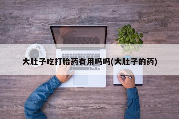 网上卖打胎药微信在线联系方式大肚子吃打胎药有用吗吗(大肚子的药)