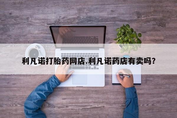 网上卖打胎药微信在线联系方式利凡诺打胎药网店.利凡诺药店有卖吗？