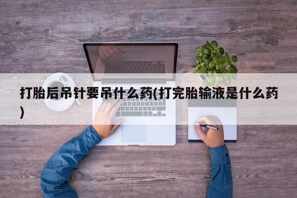 网上卖打胎药微信在线联系方式打胎后吊针要吊什么药(打完胎输液是什么药)