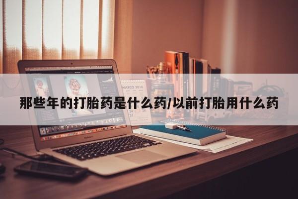 网上卖打胎药微信在线联系方式那些年的打胎药是什么药/以前打胎用什么药