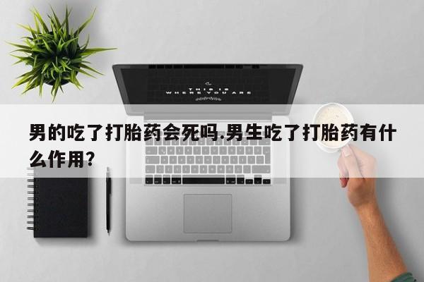 网上卖打胎药微信在线联系方式男的吃了打胎药会死吗.男生吃了打胎药有什么作用？