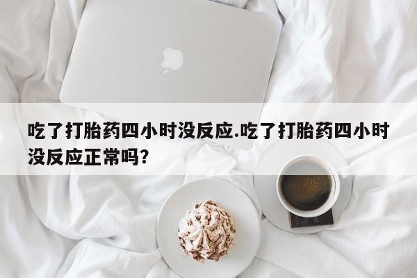 网上卖打胎药微信在线联系方式吃了打胎药四小时没反应.吃了打胎药四小时没反应正常吗？