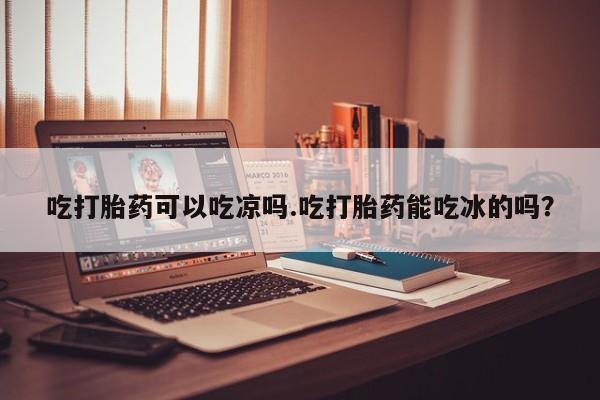 网上卖打胎药微信在线联系方式吃打胎药可以吃凉吗.吃打胎药能吃冰的吗？