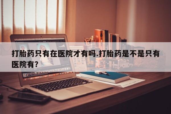 网上卖打胎药微信在线联系方式打胎药只有在医院才有吗.打胎药是不是只有医院有？