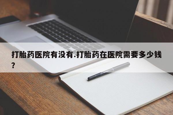 网上卖打胎药微信在线联系方式打胎药医院有没有.打胎药在医院需要多少钱？