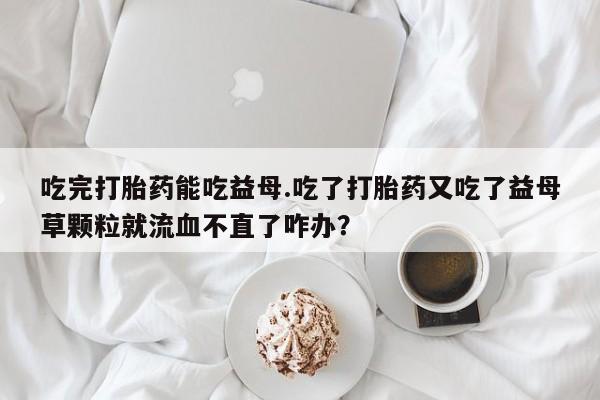 网上卖打胎药微信在线联系方式吃完打胎药能吃益母.吃了打胎药又吃了益母草颗粒就流血不直了咋办？
