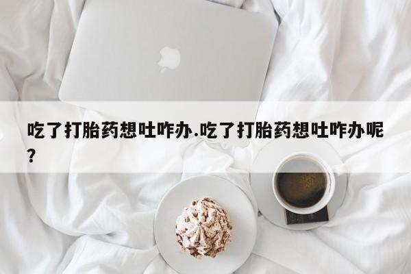 网上卖打胎药微信在线联系方式吃了打胎药想吐咋办.吃了打胎药想吐咋办呢？