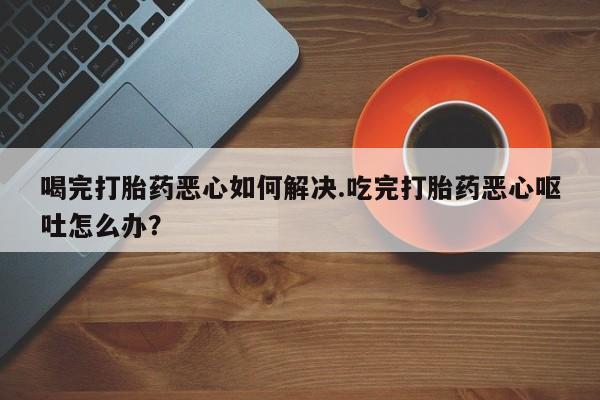 网上卖打胎药微信在线联系方式喝完打胎药恶心如何解决.吃完打胎药恶心呕吐怎么办？