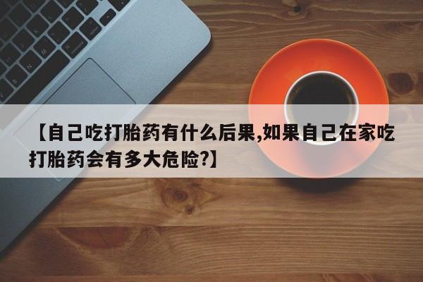 网上卖打胎药微信在线联系方式【自己吃打胎药有什么后果,如果自己在家吃打胎药会有多大危险?】